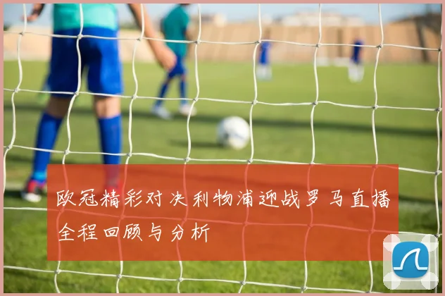 欧冠精彩对决利物浦迎战罗马直播全程回顾与分析