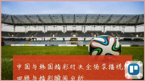 中国与韩国精彩对决全场录播视频回顾与精彩瞬间分析