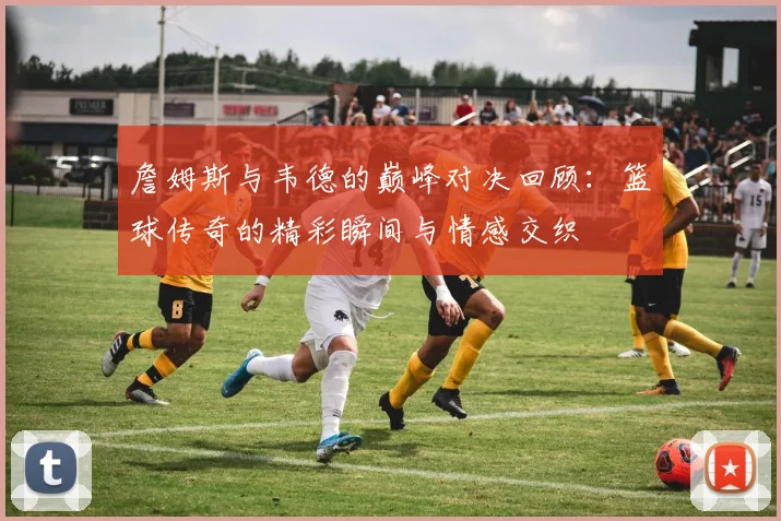 詹姆斯与韦德的巅峰对决回顾：篮球传奇的精彩瞬间与情感交织