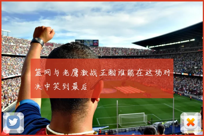 篮网与老鹰激战正酣谁能在这场对决中笑到最后