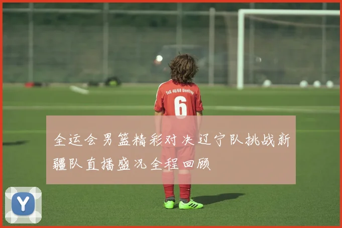 全运会男篮精彩对决辽宁队挑战新疆队直播盛况全程回顾